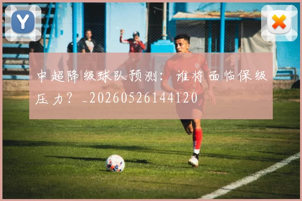 中超降级球队预测：谁将面临保级压力？_20260526144120