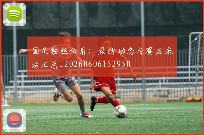 国足粉丝必看：最新动态与赛后采访汇总_20260606152950
