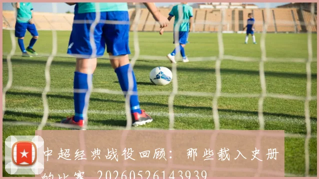 中超经典战役回顾：那些载入史册的比赛_20260526143939