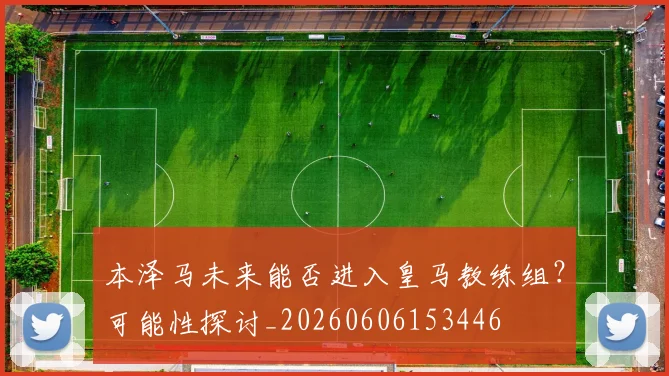 本泽马未来能否进入皇马教练组？可能性探讨_20260606153446