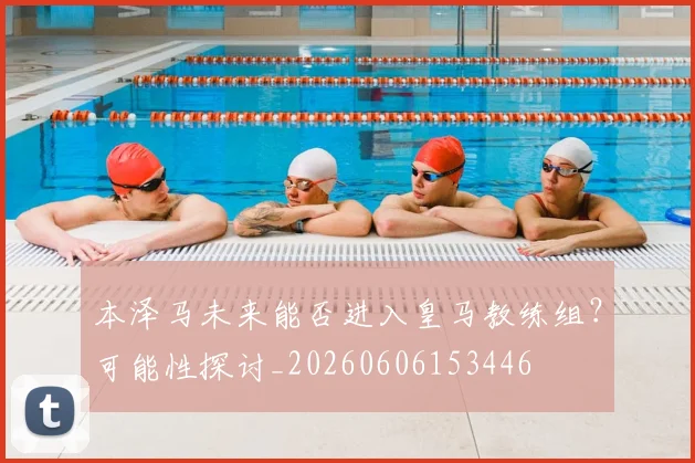本泽马未来能否进入皇马教练组？可能性探讨_20260606153446