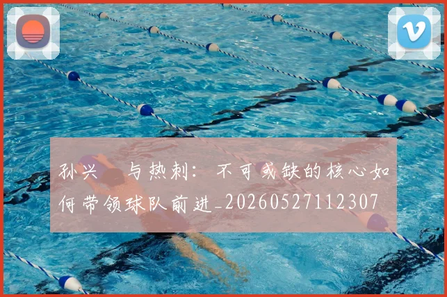孙兴慜与热刺：不可或缺的核心如何带领球队前进_20260527112307