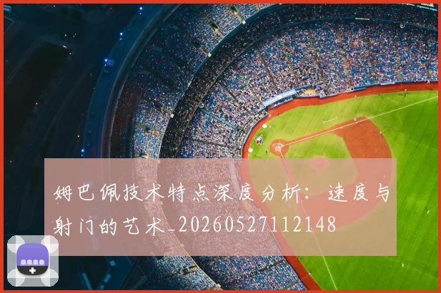 姆巴佩技术特点深度分析：速度与射门的艺术_20260527112148