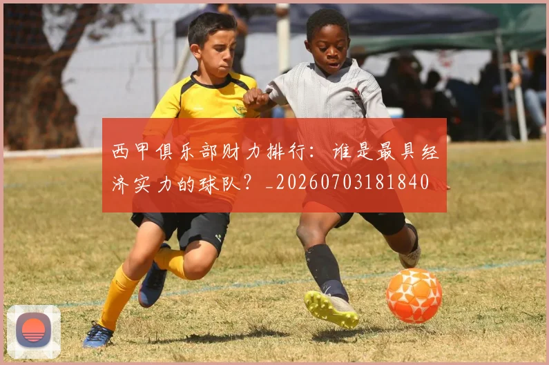 西甲俱乐部财力排行：谁是最具经济实力的球队？_20260703181840