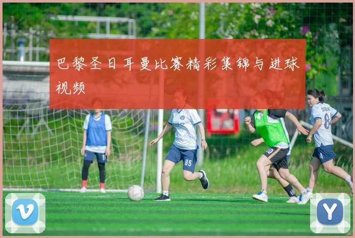 巴黎圣日耳曼比赛精彩集锦与进球视频