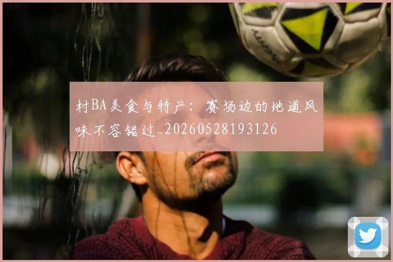 村BA美食与特产：赛场边的地道风味不容错过_20260528193126