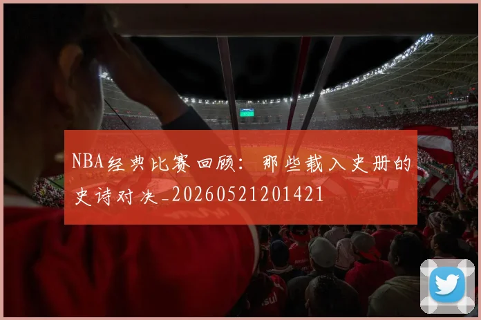 NBA经典比赛回顾：那些载入史册的史诗对决_20260521201421