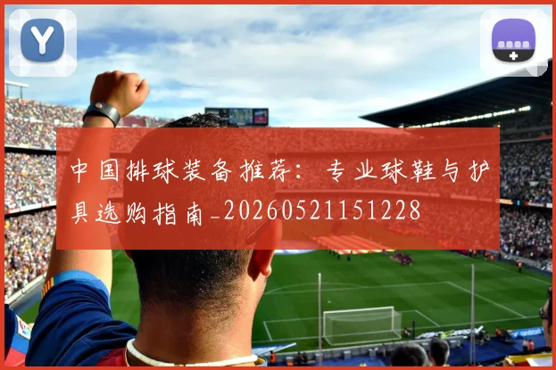 中国排球装备推荐：专业球鞋与护具选购指南_20260521151228