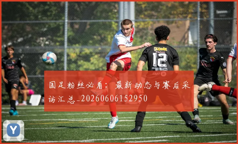 国足粉丝必看：最新动态与赛后采访汇总_20260606152950