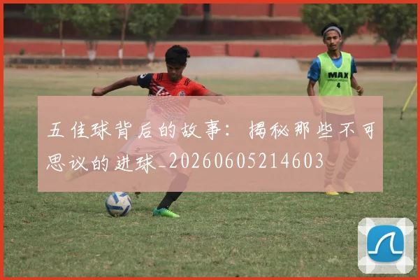 五佳球背后的故事：揭秘那些不可思议的进球_20260605214603