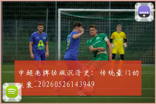 中超老牌劲旅沉浮史：传统豪门的兴衰_20260526143949