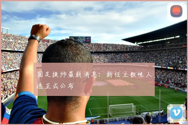 国足换帅最新消息：新任主教练人选正式公布