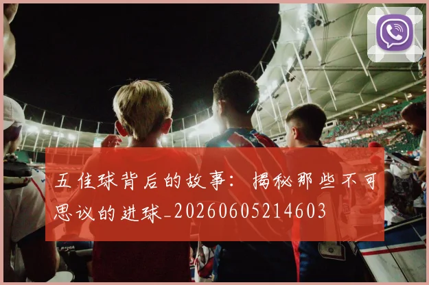 五佳球背后的故事：揭秘那些不可思议的进球_20260605214603