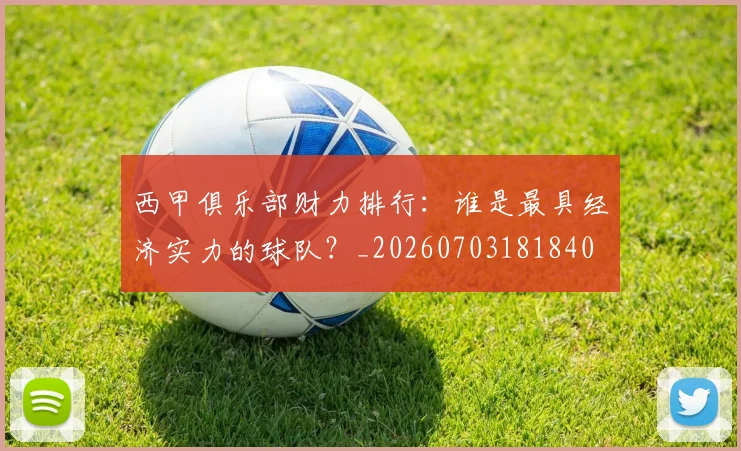 西甲俱乐部财力排行:谁是最具经济实力的球队?_20260703181840