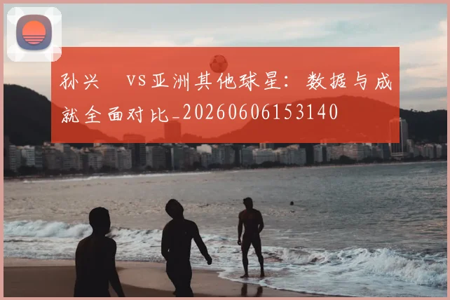 孙兴慜vs亚洲其他球星：数据与成就全面对比_20260606153140